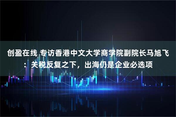 创盈在线 专访香港中文大学商学院副院长马旭飞：关税反复之下，出海仍是企业必选项