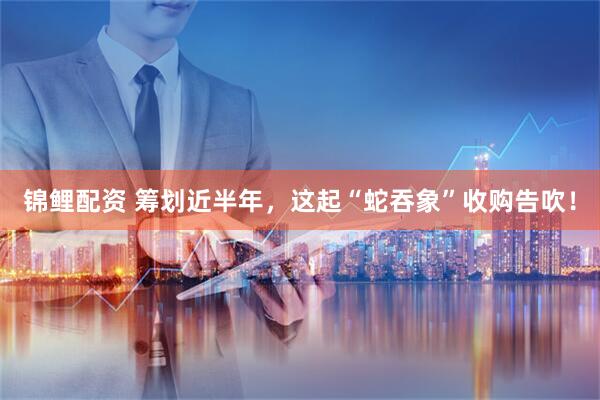 锦鲤配资 筹划近半年，这起“蛇吞象”收购告吹！