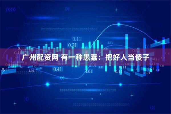 广州配资网 有一种愚蠢：把好人当傻子