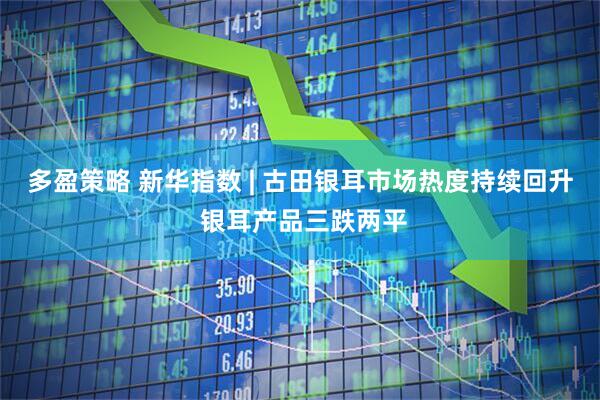 多盈策略 新华指数 | 古田银耳市场热度持续回升 银耳产品三跌两平