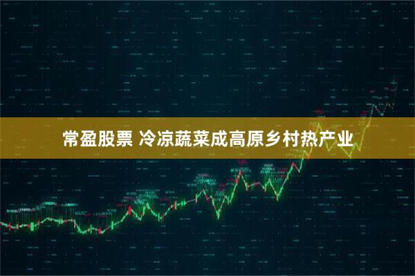 常盈股票 冷凉蔬菜成高原乡村热产业