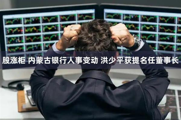 股涨柜 内蒙古银行人事变动 洪少平获提名任董事长