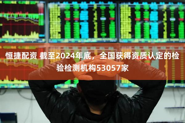 恒捷配资 截至2024年底，全国获得资质认定的检验检测机构53057家