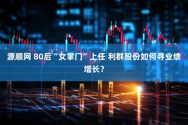 源顺网 80后“女掌门”上任 利群股份如何寻业绩增长？