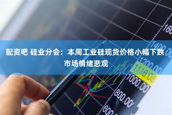 配资吧 硅业分会：本周工业硅现货价格小幅下跌 市场情绪悲观