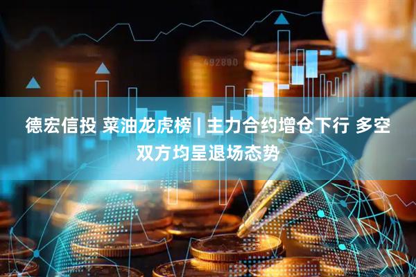 德宏信投 菜油龙虎榜 | 主力合约增仓下行 多空双方均呈退场态势