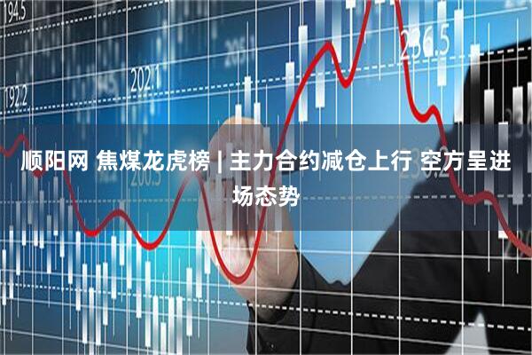 顺阳网 焦煤龙虎榜 | 主力合约减仓上行 空方呈进场态势