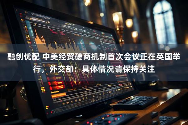 融创优配 中美经贸磋商机制首次会议正在英国举行，外交部：具体情况请保持关注