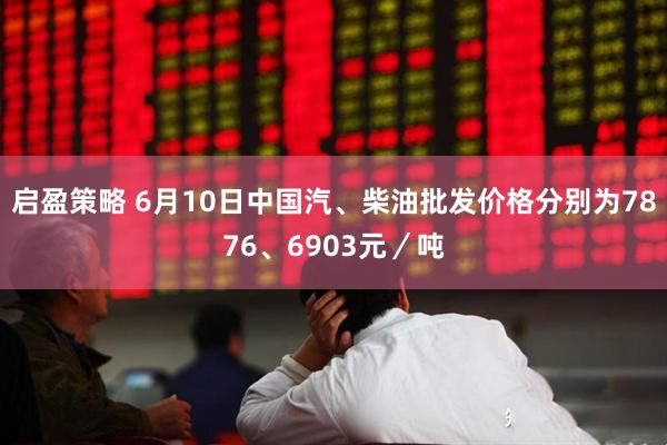 启盈策略 6月10日中国汽、柴油批发价格分别为7876、6903元／吨