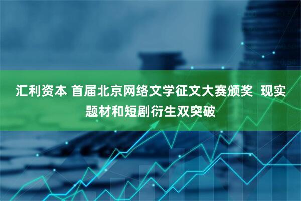 汇利资本 首届北京网络文学征文大赛颁奖  现实题材和短剧衍生双突破