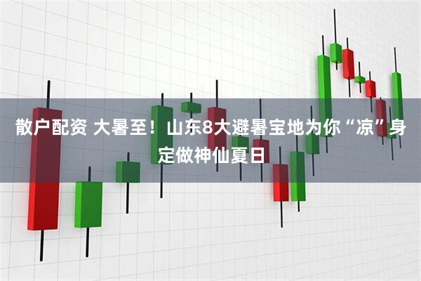 散户配资 大暑至！山东8大避暑宝地为你“凉”身定做神仙夏日