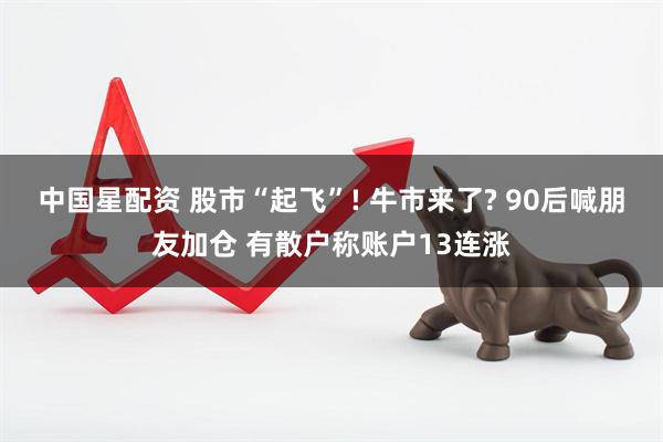 中国星配资 股市“起飞”! 牛市来了? 90后喊朋友加仓 有散户称账户13连涨