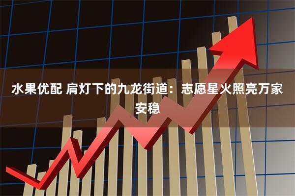 水果优配 肩灯下的九龙街道：志愿星火照亮万家安稳