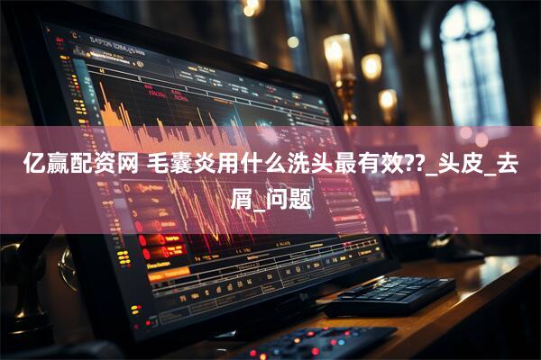 亿赢配资网 毛囊炎用什么洗头最有效??_头皮_去屑_问题