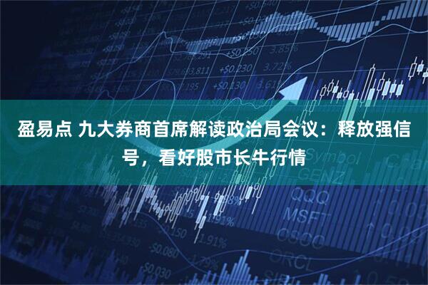 盈易点 九大券商首席解读政治局会议：释放强信号，看好股市长牛行情