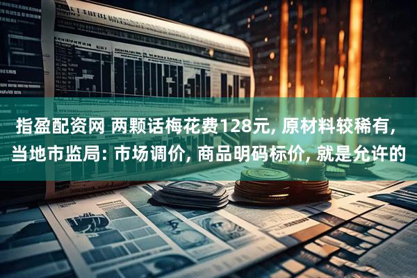 指盈配资网 两颗话梅花费128元, 原材料较稀有, 当地市监局: 市场调价, 商品明码标价, 就是允许的