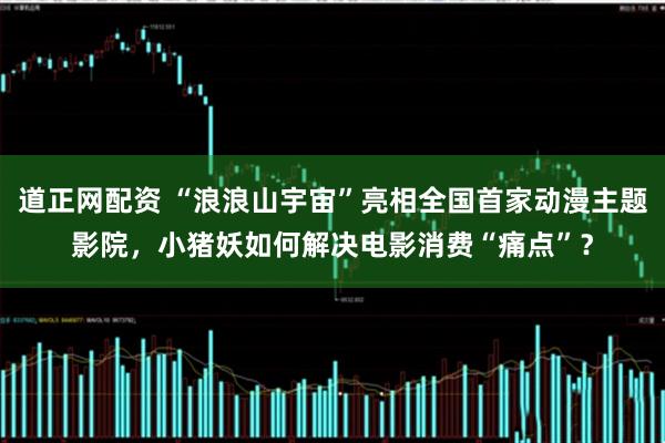 道正网配资 “浪浪山宇宙”亮相全国首家动漫主题影院，小猪妖如何解决电影消费“痛点”？