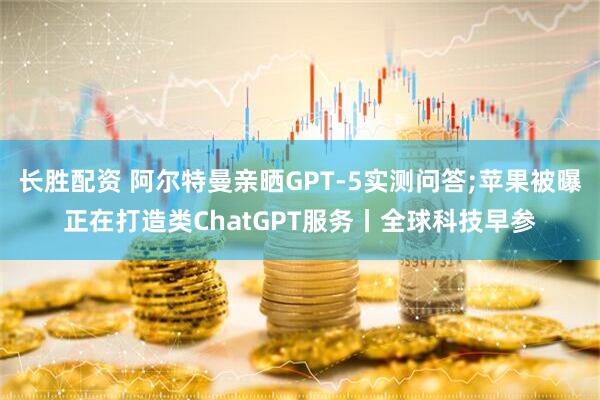长胜配资 阿尔特曼亲晒GPT-5实测问答;苹果被曝正在打造类ChatGPT服务丨全球科技早参