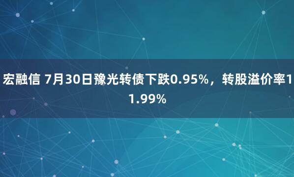 宏融信 7月30日豫光转债下跌0.95%，转股溢价率11.99%