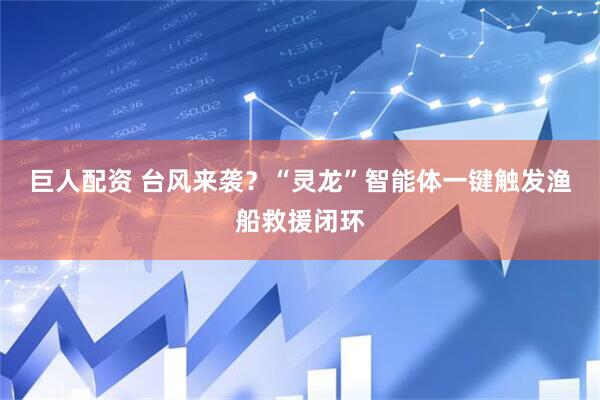 巨人配资 台风来袭？“灵龙”智能体一键触发渔船救援闭环
