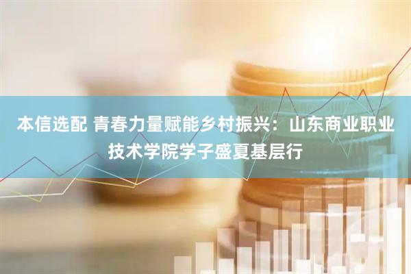 本信选配 青春力量赋能乡村振兴：山东商业职业技术学院学子盛夏基层行