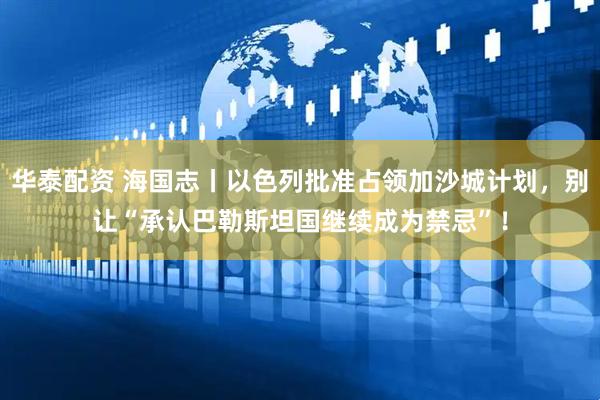 华泰配资 海国志丨以色列批准占领加沙城计划，别让“承认巴勒斯坦国继续成为禁忌”！