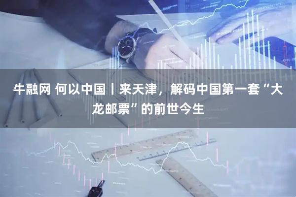 牛融网 何以中国丨来天津，解码中国第一套“大龙邮票”的前世今生