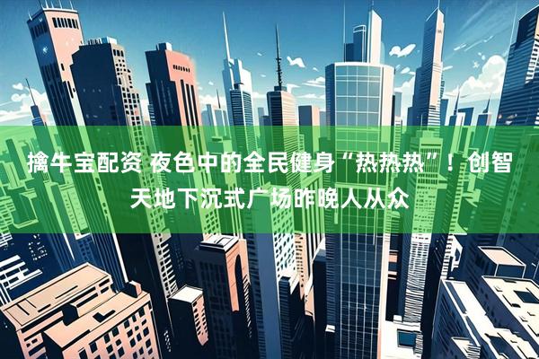 擒牛宝配资 夜色中的全民健身“热热热”！创智天地下沉式广场昨晚人从众