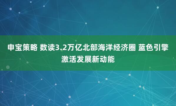 申宝策略 数读3.2万亿北部海洋经济圈 蓝色引擎激活发展新动能
