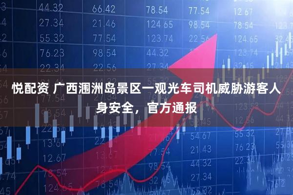 悦配资 广西涠洲岛景区一观光车司机威胁游客人身安全，官方通报