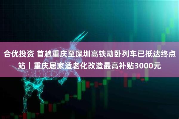 合优投资 首趟重庆至深圳高铁动卧列车已抵达终点站丨重庆居家适老化改造最高补贴3000元