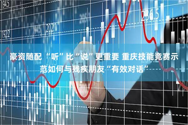 豪资随配 “听”比“说”更重要 重庆技能竞赛示范如何与残疾朋友“有效对话”