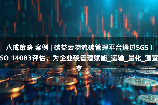 八戒策略 案例 | 碳益云物流碳管理平台通过SGS ISO 14083评估，为企业碳管理赋能_运输_量化_温室