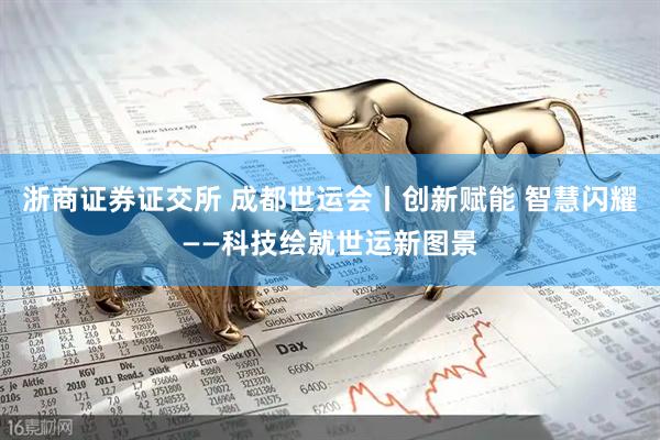 浙商证券证交所 成都世运会丨创新赋能 智慧闪耀——科技绘就世运新图景