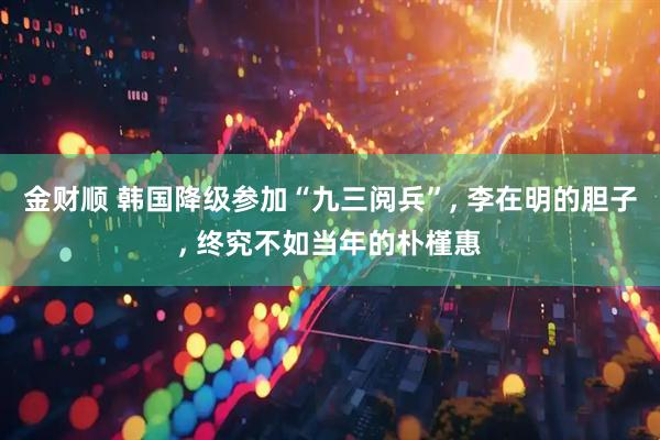 金财顺 韩国降级参加“九三阅兵”, 李在明的胆子, 终究不如当年的朴槿惠