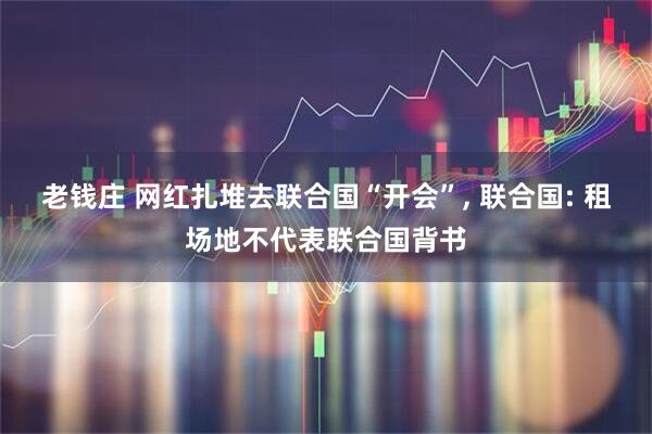 老钱庄 网红扎堆去联合国“开会”, 联合国: 租场地不代表联合国背书