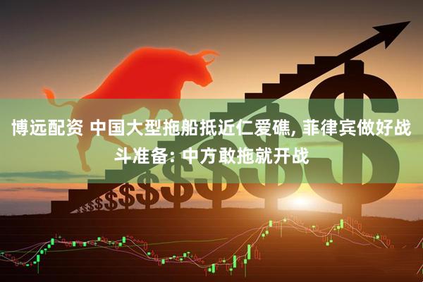 博远配资 中国大型拖船抵近仁爱礁, 菲律宾做好战斗准备: 中方敢拖就开战
