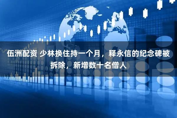 伍洲配资 少林换住持一个月，释永信的纪念碑被拆除，新增数十名僧人