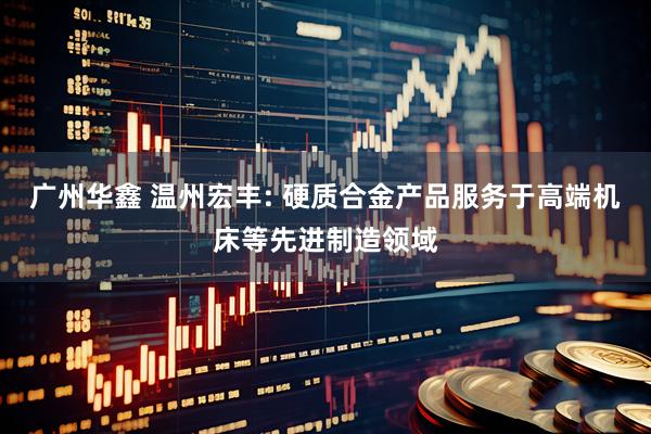 广州华鑫 温州宏丰: 硬质合金产品服务于高端机床等先进制造领域