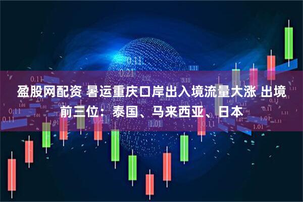 盈股网配资 暑运重庆口岸出入境流量大涨 出境前三位：泰国、马来西亚、日本