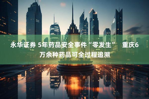 永华证券 5年药品安全事件“零发生”   重庆6万余种药品可全过程追溯