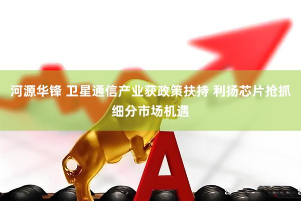 河源华锋 卫星通信产业获政策扶持 利扬芯片抢抓细分市场机遇