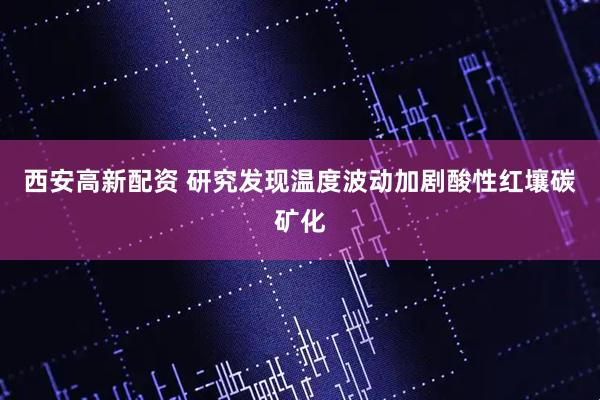 西安高新配资 研究发现温度波动加剧酸性红壤碳矿化