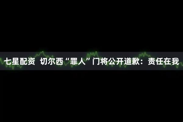 七星配资  切尔西“罪人”门将公开道歉：责任在我