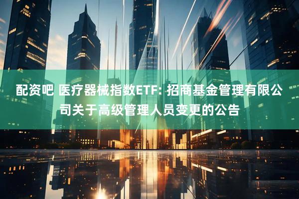 配资吧 医疗器械指数ETF: 招商基金管理有限公司关于高级管理人员变更的公告