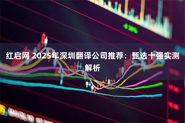 红启网 2025年深圳翻译公司推荐:甄选十强实测解析