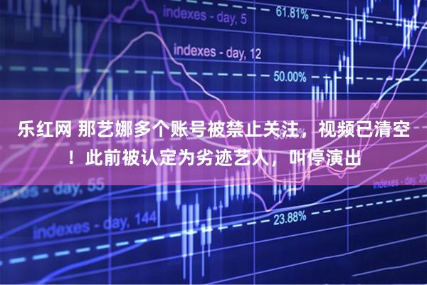 乐红网 那艺娜多个账号被禁止关注，视频已清空！此前被认定为劣迹艺人，叫停演出