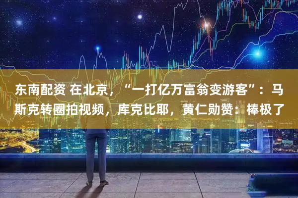 东南配资 在北京，“一打亿万富翁变游客”：马斯克转圈拍视频，库克比耶，黄仁勋赞：棒极了