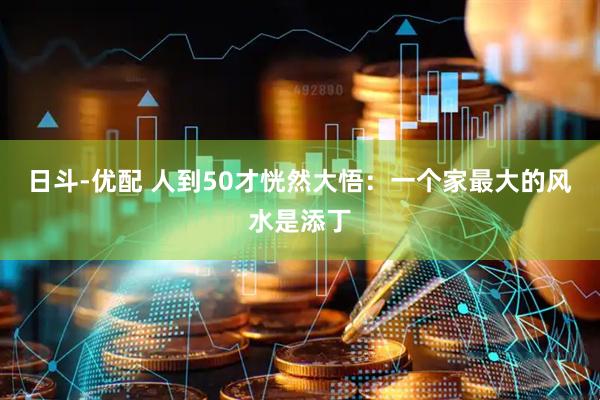 日斗-优配 人到50才恍然大悟：一个家最大的风水是添丁